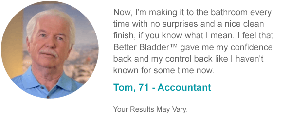 Now, I'm making it to the bathroom every time with no surprises and a nice clean finish, if you know what I mean. I feel that Better Bladder™ gave me my confidence back and my control back like I haven't known for some time now. Tom, 71 - Accountant Your Results May Vary.