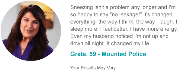 Sneezing isn't a problem any longer and I'm so happy to say no leakage! It's changed everything; the way I think, the way I laugh. I sleep more. I feel better. I have more energy. Even my husband noticed I'm not up and down all night. It changed my life. Greta, 59 - Mounted Police Your Results May Vary.